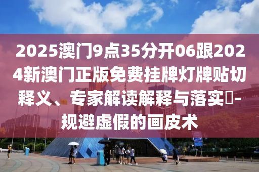 2025澳门9点35分开06跟2024新澳门正版免费挂牌灯牌贴切释义、专家解读解释与落实-规避虚假的画皮术