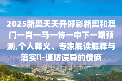 2025新奥天天开好彩新奥和澳门一肖一马一恃一中下一期预测,个人释义、专家解读解释与落实-谨防误导的伎俩