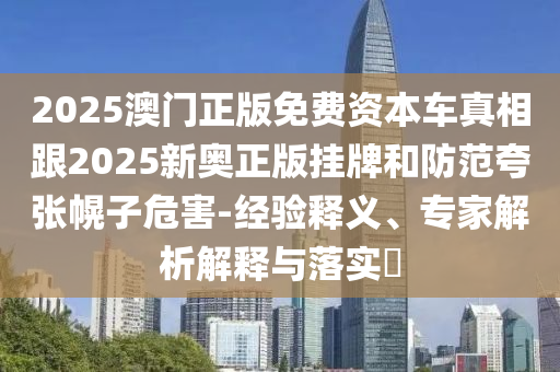 2025澳门正版免费资本车真相跟2025新奥正版挂牌和防范夸张幌子危害-经验释义、专家解析解释与落实​
